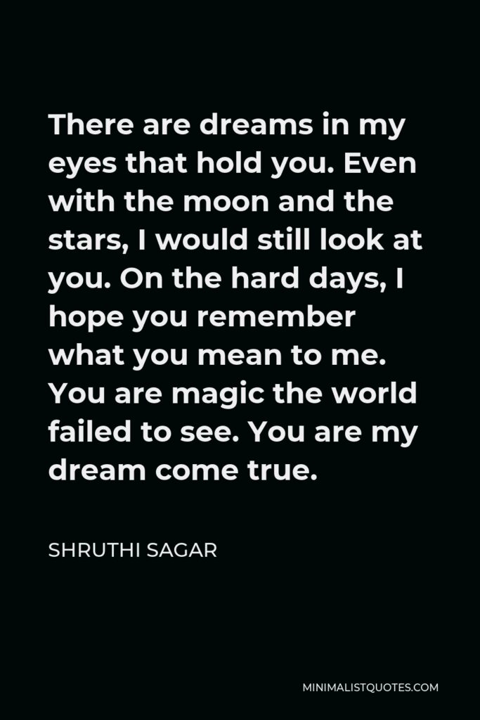 Shruthi Sagar Quote - There are dreams in my eyes that hold you. Even with the moon and the stars, I would still look at you. On the hard days, I hope you remember what you mean to me. You are magic the world failed to see. You are my dream come true.