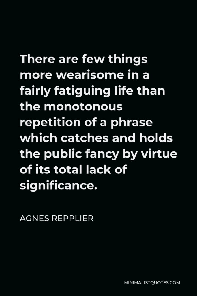 Agnes Repplier Quote - There are few things more wearisome in a fairly fatiguing life than the monotonous repetition of a phrase which catches and holds the public fancy by virtue of its total lack of significance.