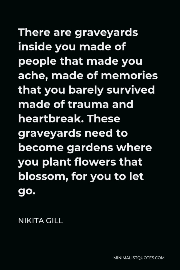 Nikita Gill Quote - There are graveyards inside you made of people that made you ache, made of memories that you barely survived made of trauma and heartbreak. These graveyards need to become gardens where you plant flowers that blossom, for you to let go.