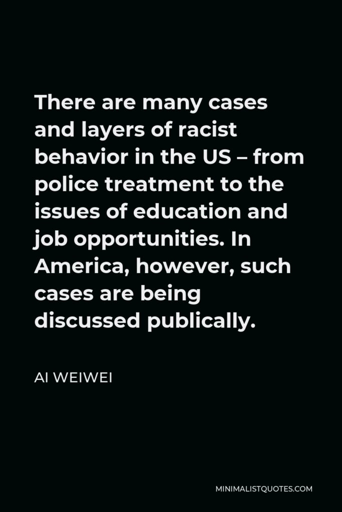 Ai Weiwei Quote - There are many cases and layers of racist behavior in the US – from police treatment to the issues of education and job opportunities. In America, however, such cases are being discussed publically.