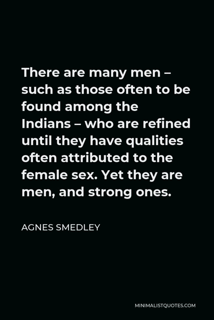 Agnes Smedley Quote - There are many men – such as those often to be found among the Indians – who are refined until they have qualities often attributed to the female sex. Yet they are men, and strong ones.