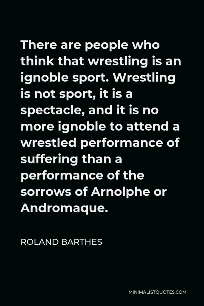 Roland Barthes Quote - There are people who think that wrestling is an ignoble sport. Wrestling is not sport, it is a spectacle, and it is no more ignoble to attend a wrestled performance of suffering than a performance of the sorrows of Arnolphe or Andromaque.
