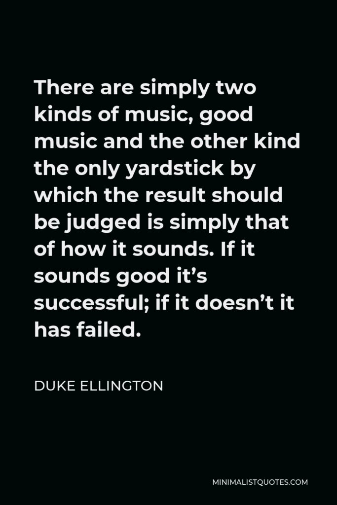 Duke Ellington Quote - There are simply two kinds of music, good music and the other kind the only yardstick by which the result should be judged is simply that of how it sounds. If it sounds good it’s successful; if it doesn’t it has failed.