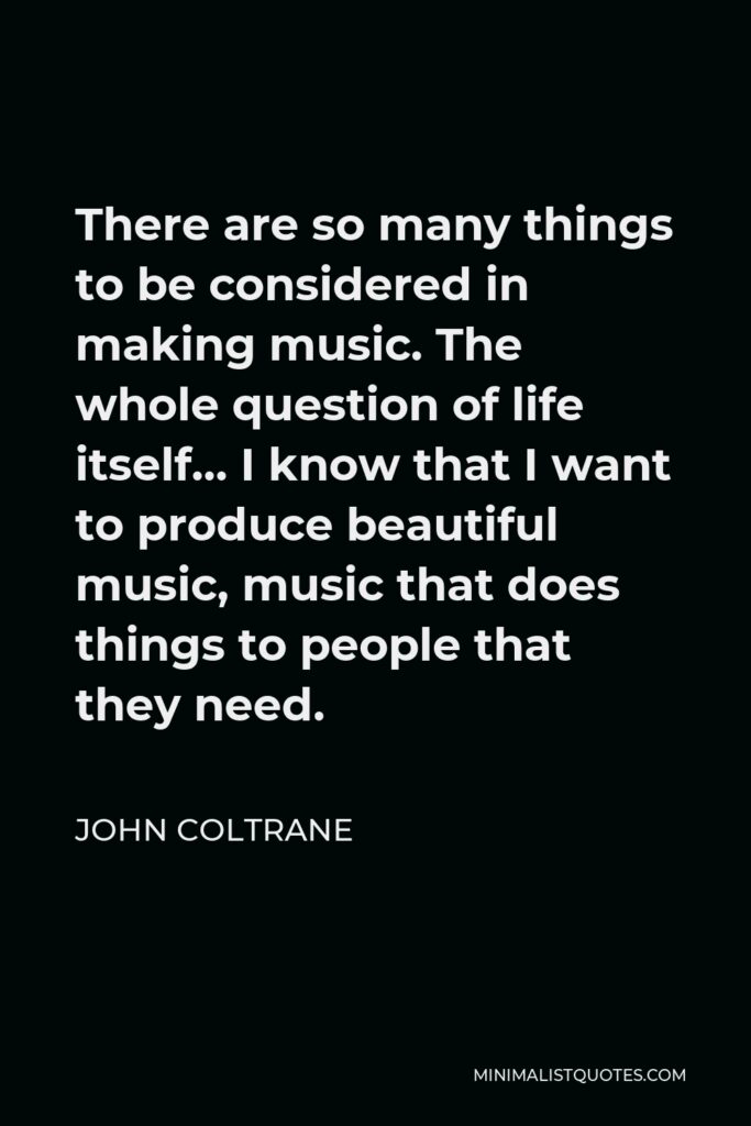 John Coltrane Quote - There are so many things to be considered in making music. The whole question of life itself… I know that I want to produce beautiful music, music that does things to people that they need.