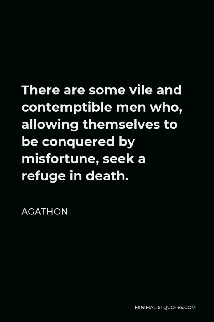 Agathon Quote - There are some vile and contemptible men who, allowing themselves to be conquered by misfortune, seek a refuge in death.