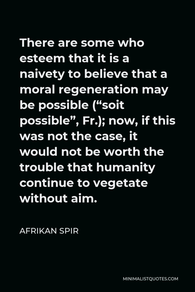 Afrikan Spir Quote - There are some who esteem that it is a naivety to believe that a moral regeneration may be possible (“soit possible”, Fr.); now, if this was not the case, it would not be worth the trouble that humanity continue to vegetate without aim.