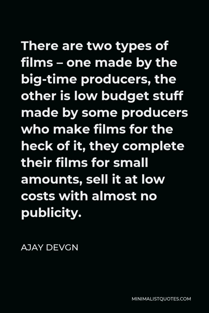 Ajay Devgn Quote - There are two types of films – one made by the big-time producers, the other is low budget stuff made by some producers who make films for the heck of it, they complete their films for small amounts, sell it at low costs with almost no publicity.