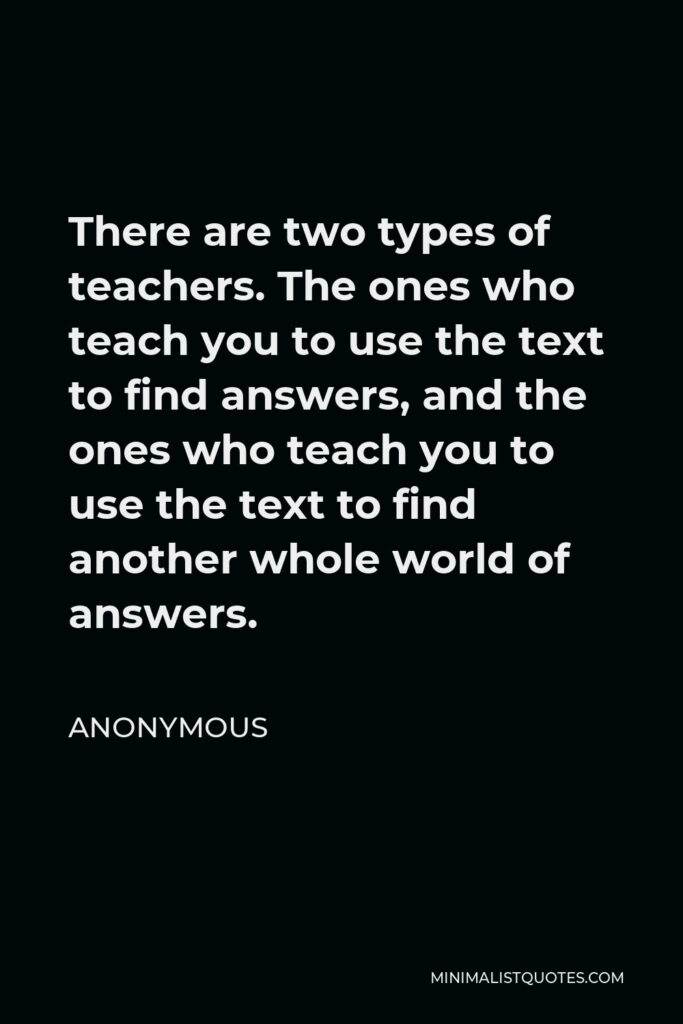 Anonymous Quote - There are two types of teachers. The ones who teach you to use the text to find answers, and the ones who teach you to use the text to find another whole world of answers.