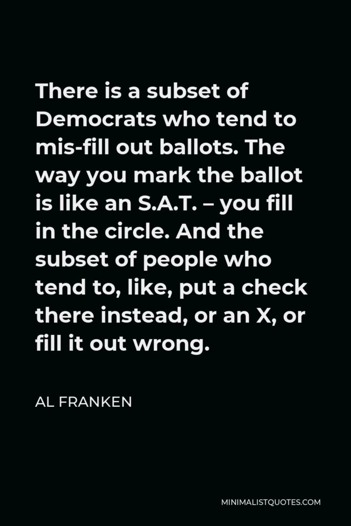 Al Franken Quote - There is a subset of Democrats who tend to mis-fill out ballots. The way you mark the ballot is like an S.A.T. – you fill in the circle. And the subset of people who tend to, like, put a check there instead, or an X, or fill it out wrong.