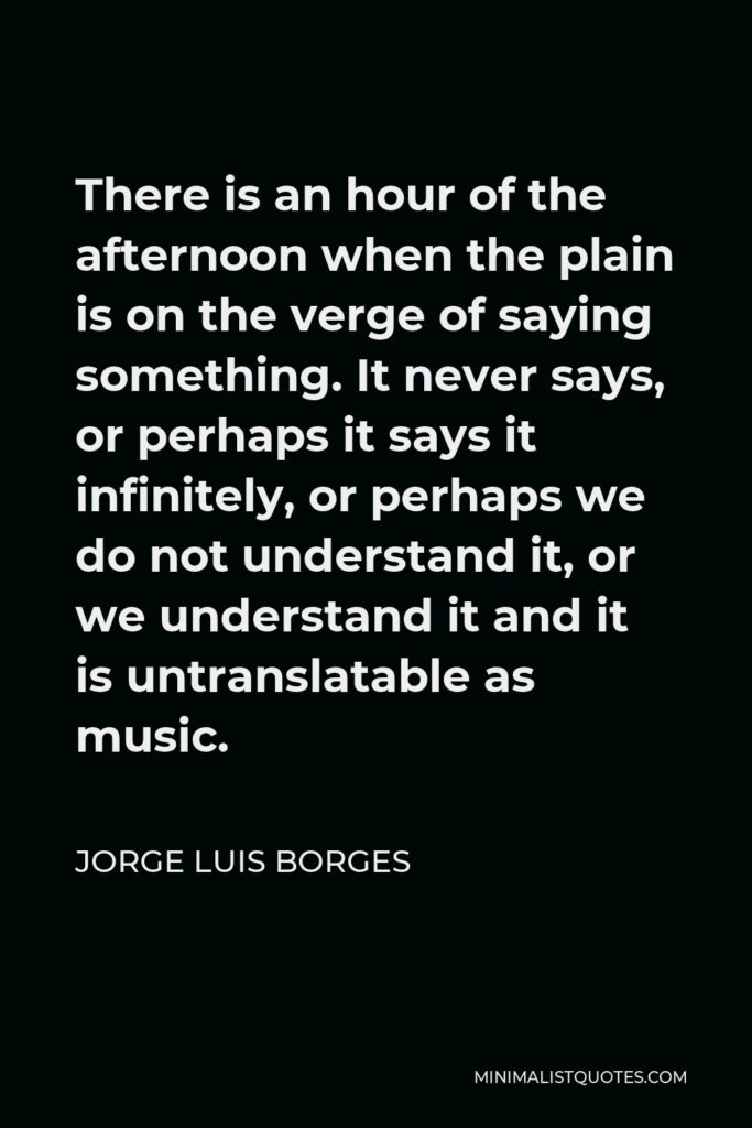 Jorge Luis Borges Quote - There is an hour of the afternoon when the plain is on the verge of saying something. It never says, or perhaps it says it infinitely, or perhaps we do not understand it, or we understand it and it is untranslatable as music.