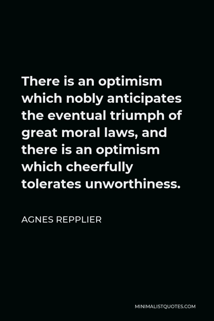 Agnes Repplier Quote - There is an optimism which nobly anticipates the eventual triumph of great moral laws, and there is an optimism which cheerfully tolerates unworthiness.