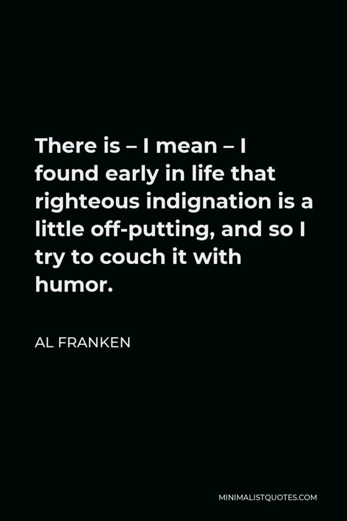 Al Franken Quote - There is – I mean – I found early in life that righteous indignation is a little off-putting, and so I try to couch it with humor.