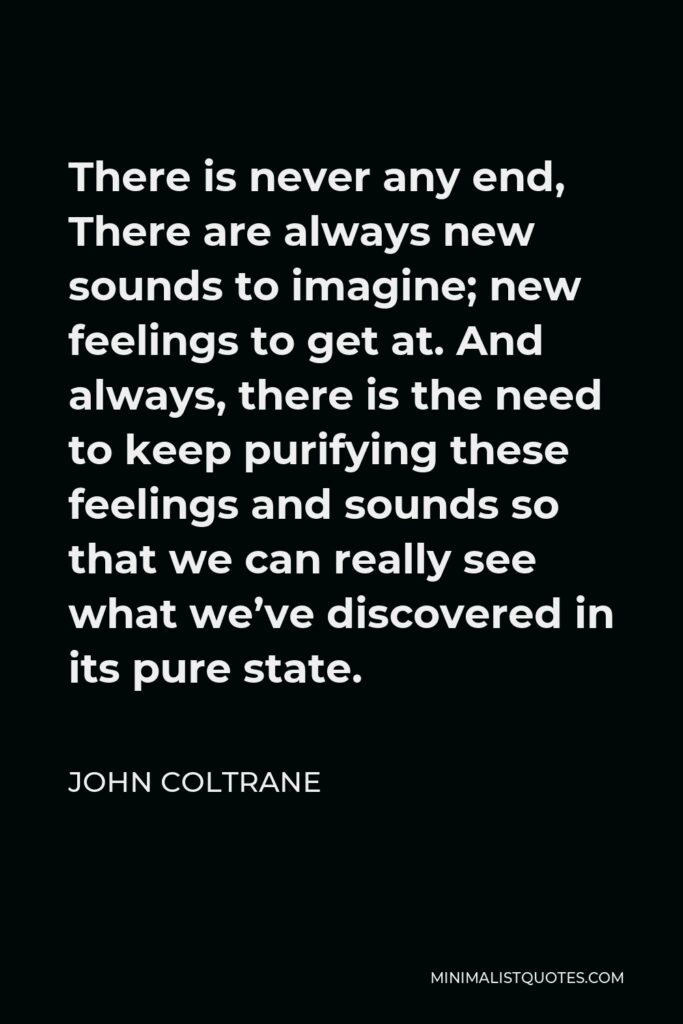 John Coltrane Quote - There is never any end, There are always new sounds to imagine; new feelings to get at. And always, there is the need to keep purifying these feelings and sounds so that we can really see what we’ve discovered in its pure state.