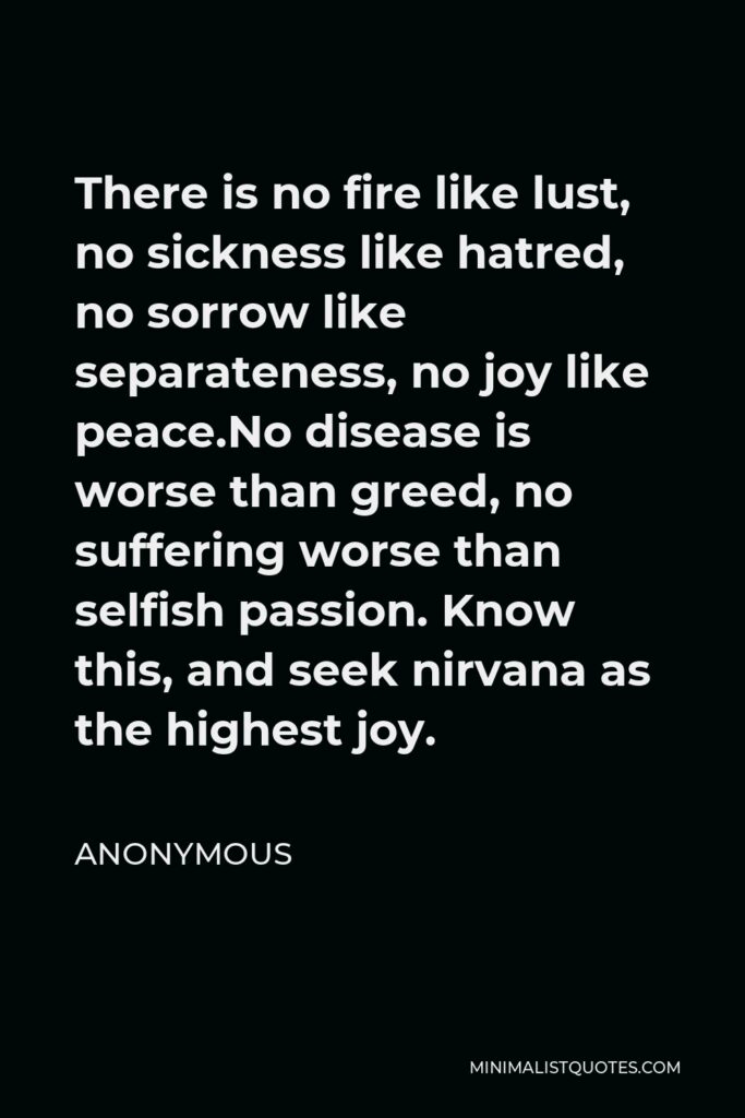 Anonymous Quote - There is no fire like lust, no sickness like hatred, no sorrow like separateness, no joy like peace.No disease is worse than greed, no suffering worse than selfish passion. Know this, and seek nirvana as the highest joy.