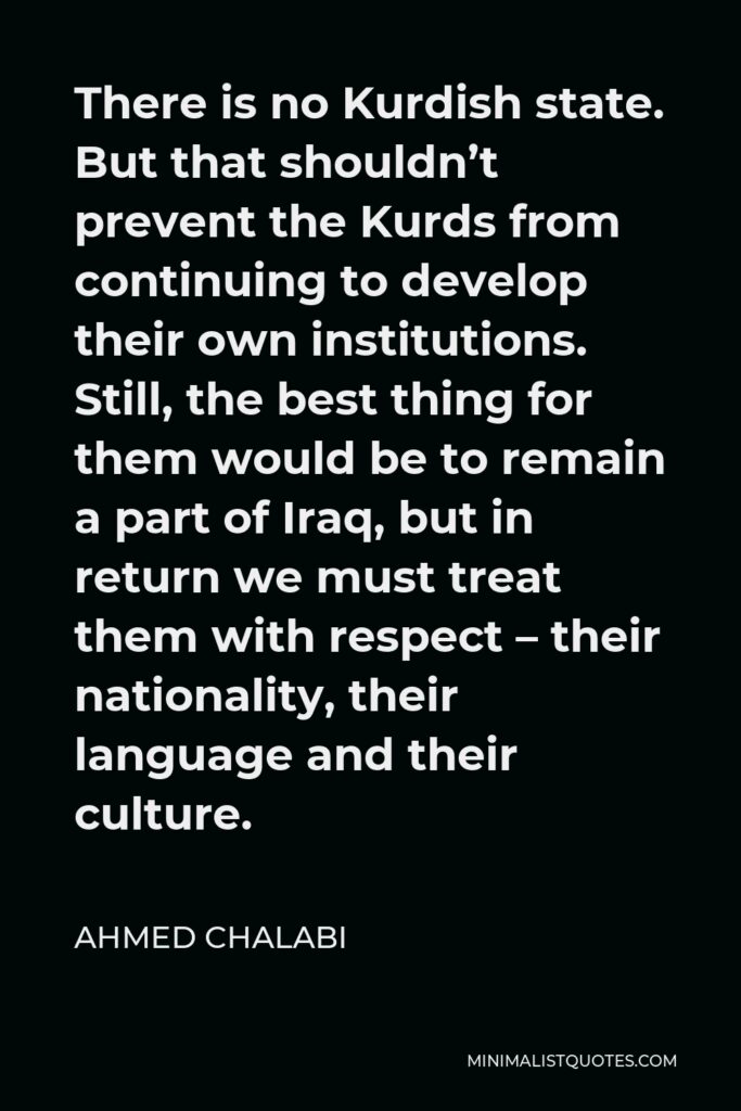 Ahmed Chalabi Quote - There is no Kurdish state. But that shouldn’t prevent the Kurds from continuing to develop their own institutions. Still, the best thing for them would be to remain a part of Iraq, but in return we must treat them with respect – their nationality, their language and their culture.