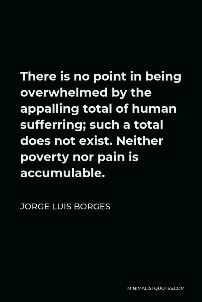 Jorge Luis Borges Quote - There is no point in being overwhelmed by the appalling total of human sufferring; such a total does not exist. Neither poverty nor pain is accumulable.
