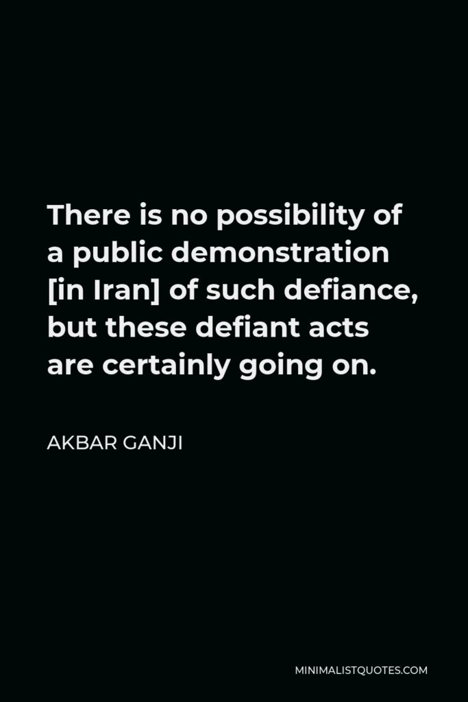 Akbar Ganji Quote - There is no possibility of a public demonstration [in Iran] of such defiance, but these defiant acts are certainly going on.
