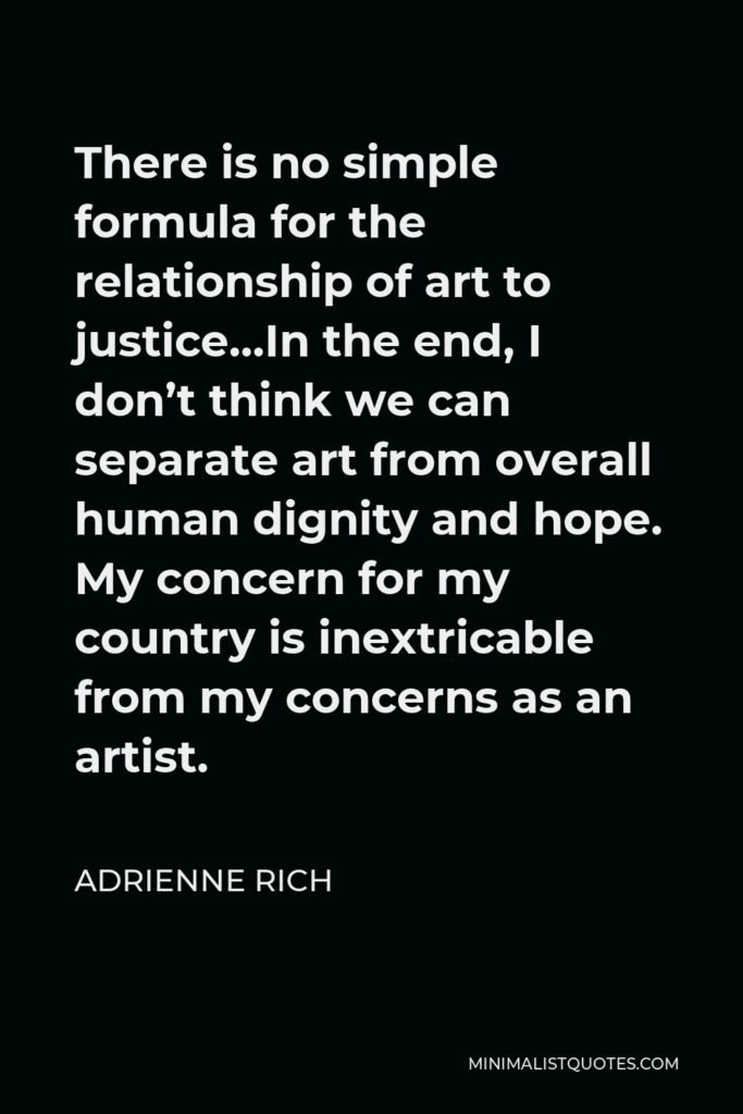 Adrienne Rich Quote - There is no simple formula for the relationship of art to justice…In the end, I don’t think we can separate art from overall human dignity and hope. My concern for my country is inextricable from my concerns as an artist.