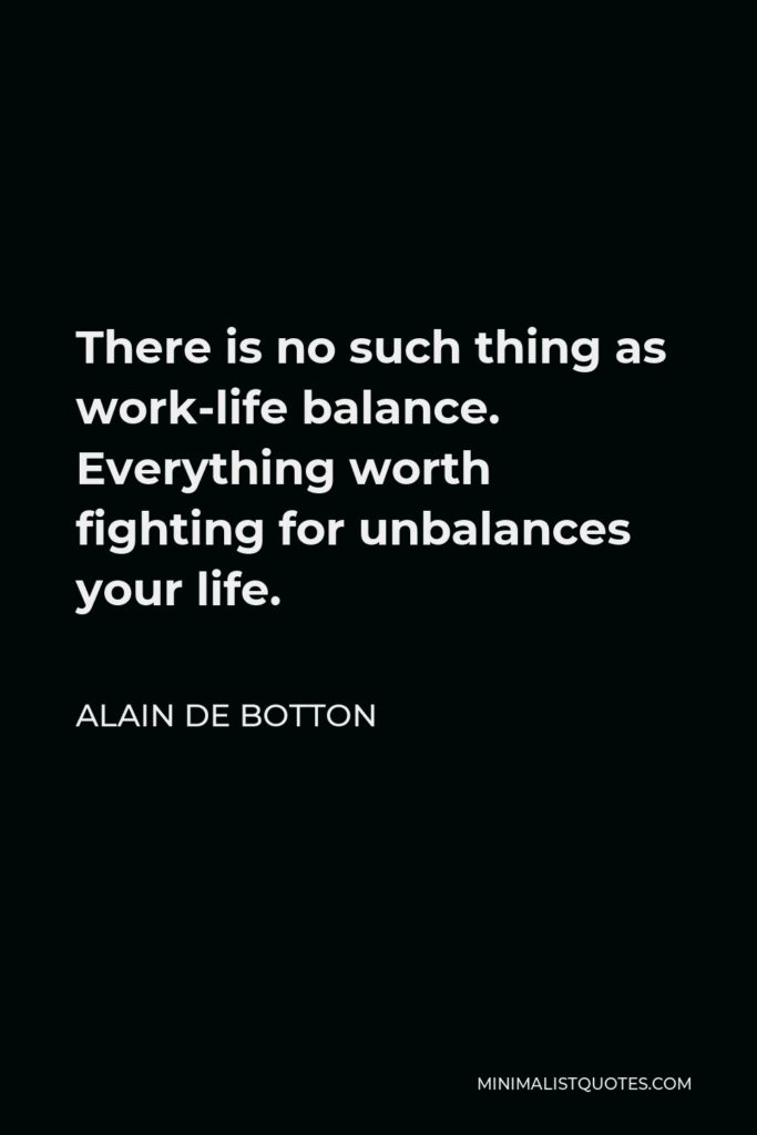 Alain de Botton Quote - There is no such thing as work-life balance. Everything worth fighting for unbalances your life.