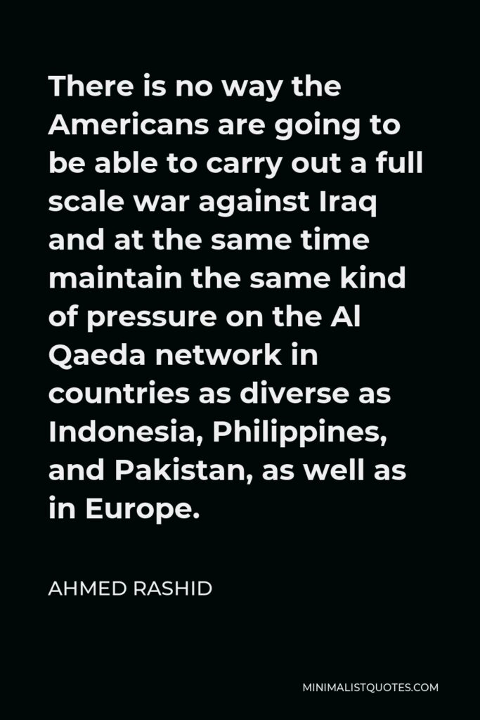 Ahmed Rashid Quote - There is no way the Americans are going to be able to carry out a full scale war against Iraq and at the same time maintain the same kind of pressure on the Al Qaeda network in countries as diverse as Indonesia, Philippines, and Pakistan, as well as in Europe.