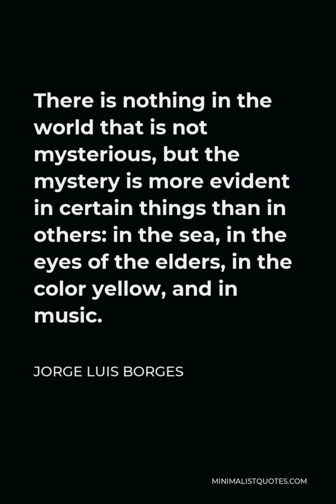 Jorge Luis Borges Quote - There is nothing in the world that is not mysterious, but the mystery is more evident in certain things than in others: in the sea, in the eyes of the elders, in the color yellow, and in music.