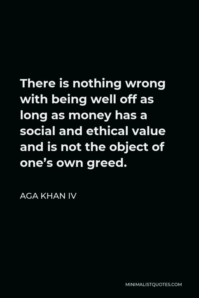 Aga Khan IV Quote - There is nothing wrong with being well off as long as money has a social and ethical value and is not the object of one’s own greed.
