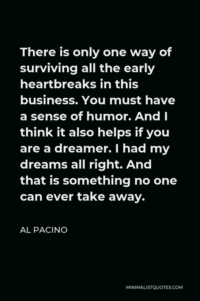 Al Pacino Quote - There is only one way of surviving all the early heartbreaks in this business. You must have a sense of humor. And I think it also helps if you are a dreamer. I had my dreams all right. And that is something no one can ever take away.