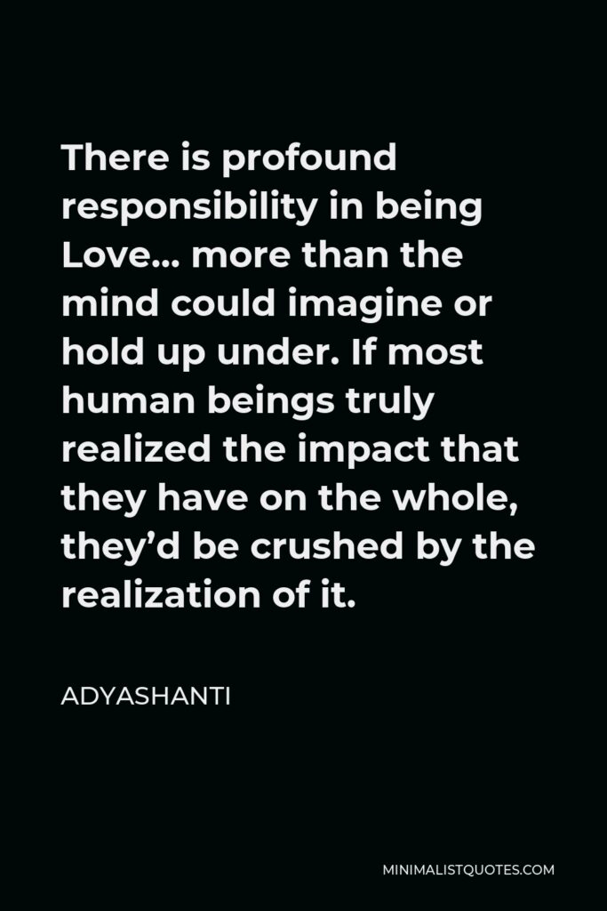 Adyashanti Quote - There is profound responsibility in being Love… more than the mind could imagine or hold up under. If most human beings truly realized the impact that they have on the whole, they’d be crushed by the realization of it.