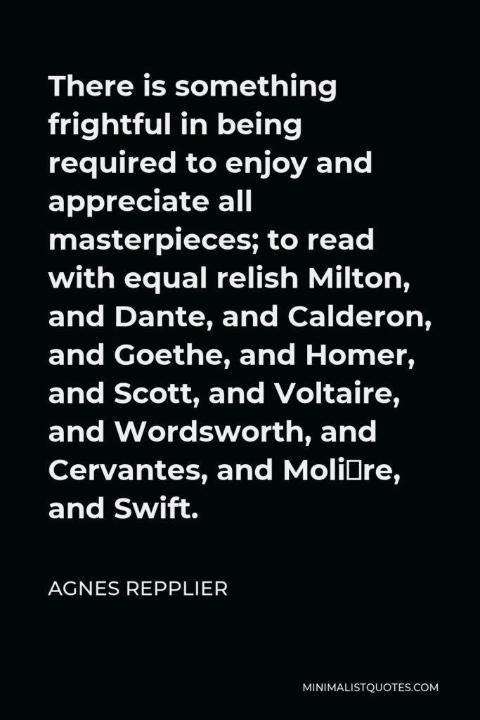 Agnes Repplier Quote - There is something frightful in being required to enjoy and appreciate all masterpieces; to read with equal relish Milton, and Dante, and Calderon, and Goethe, and Homer, and Scott, and Voltaire, and Wordsworth, and Cervantes, and Molière, and Swift.