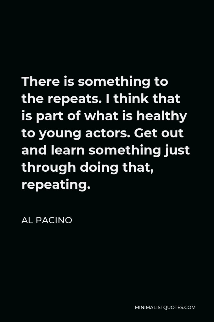 Al Pacino Quote - There is something to the repeats. I think that is part of what is healthy to young actors. Get out and learn something just through doing that, repeating.