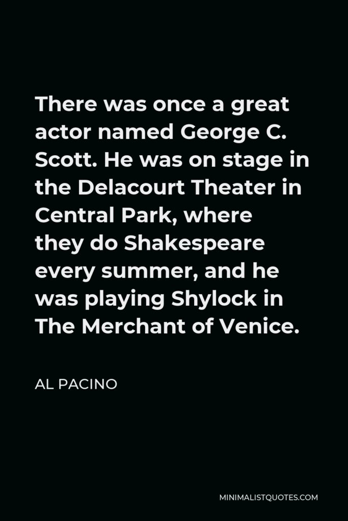 Al Pacino Quote - There was once a great actor named George C. Scott. He was on stage in the Delacourt Theater in Central Park, where they do Shakespeare every summer, and he was playing Shylock in The Merchant of Venice.