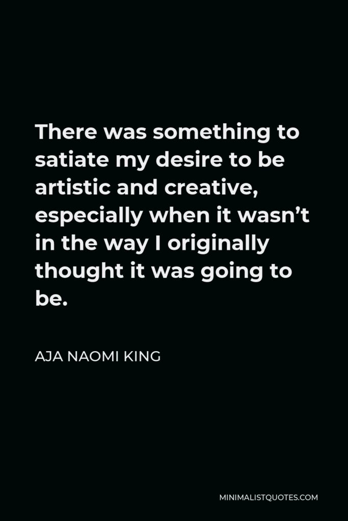 Aja Naomi King Quote - There was something to satiate my desire to be artistic and creative, especially when it wasn’t in the way I originally thought it was going to be.