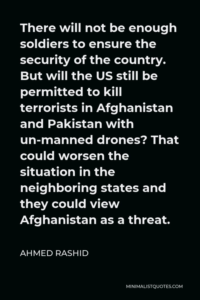 Ahmed Rashid Quote - There will not be enough soldiers to ensure the security of the country. But will the US still be permitted to kill terrorists in Afghanistan and Pakistan with un-manned drones? That could worsen the situation in the neighboring states and they could view Afghanistan as a threat.