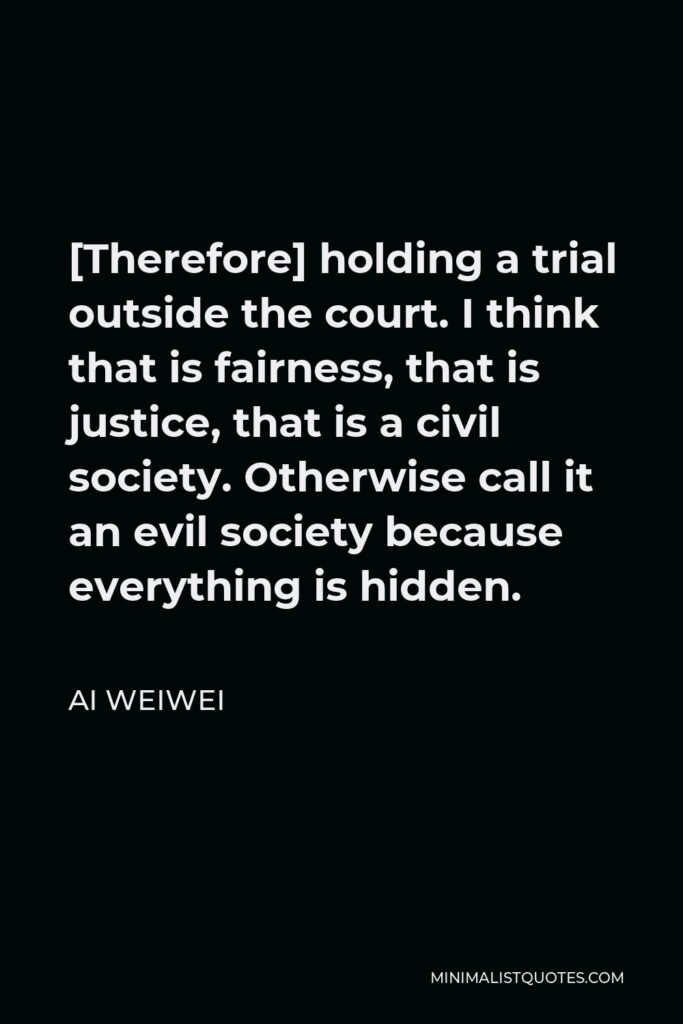 Ai Weiwei Quote - [Therefore] holding a trial outside the court. I think that is fairness, that is justice, that is a civil society. Otherwise call it an evil society because everything is hidden.