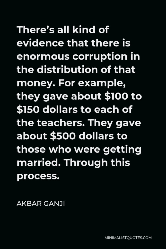 Akbar Ganji Quote - There’s all kind of evidence that there is enormous corruption in the distribution of that money. For example, they gave about $100 to $150 dollars to each of the teachers. They gave about $500 dollars to those who were getting married. Through this process.