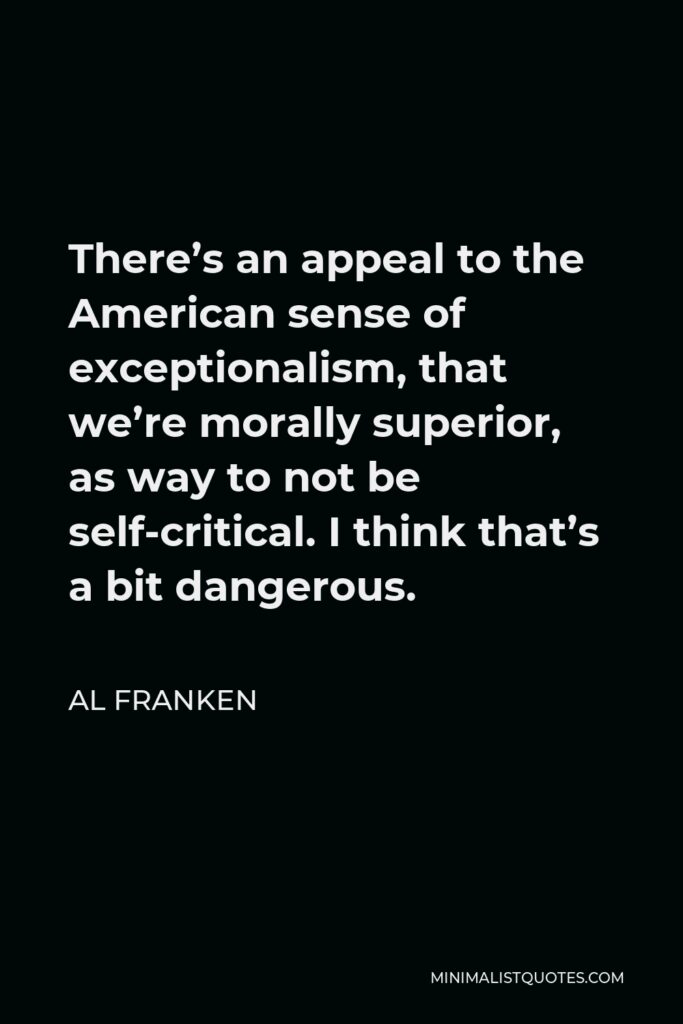 Al Franken Quote - There’s an appeal to the American sense of exceptionalism, that we’re morally superior, as way to not be self-critical. I think that’s a bit dangerous.