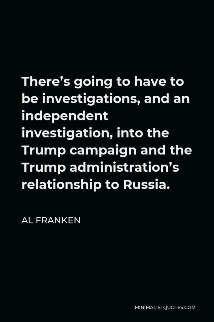 Al Franken Quote - There’s going to have to be investigations, and an independent investigation, into the Trump campaign and the Trump administration’s relationship to Russia.