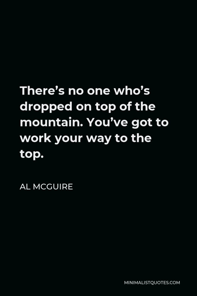 Al McGuire Quote - There’s no one who’s dropped on top of the mountain. You’ve got to work your way to the top.
