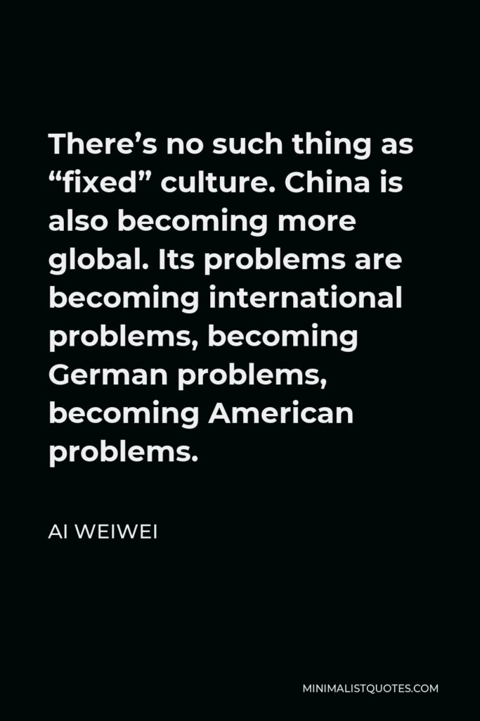 Ai Weiwei Quote - There’s no such thing as “fixed” culture. China is also becoming more global. Its problems are becoming international problems, becoming German problems, becoming American problems.