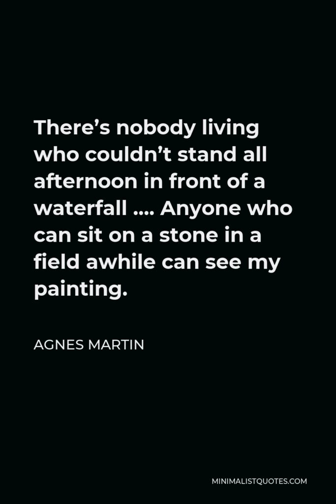 Agnes Martin Quote - There’s nobody living who couldn’t stand all afternoon in front of a waterfall …. Anyone who can sit on a stone in a field awhile can see my painting.
