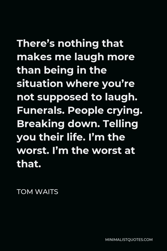 Tom Waits Quote - There’s nothing that makes me laugh more than being in the situation where you’re not supposed to laugh. Funerals. People crying. Breaking down. Telling you their life. I’m the worst. I’m the worst at that.