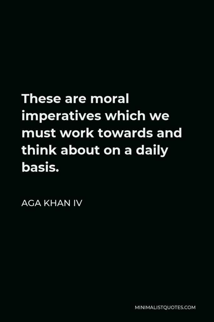 Aga Khan IV Quote - These are moral imperatives which we must work towards and think about on a daily basis.