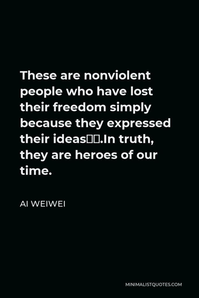 Ai Weiwei Quote - These are nonviolent people who have lost their freedom simply because they expressed their ideas….In truth, they are heroes of our time.