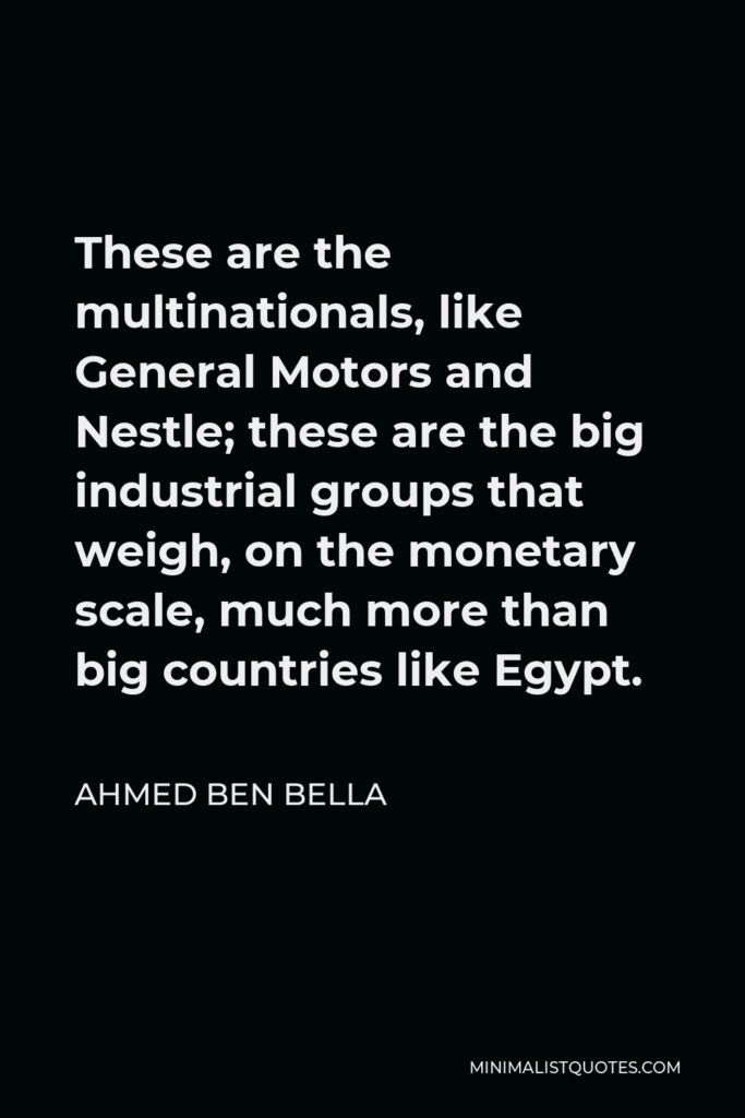 Ahmed Ben Bella Quote - These are the multinationals, like General Motors and Nestle; these are the big industrial groups that weigh, on the monetary scale, much more than big countries like Egypt.