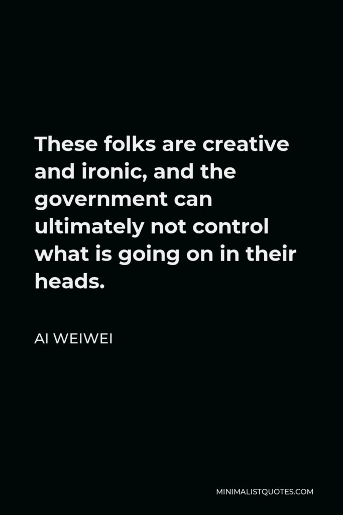 Ai Weiwei Quote - These folks are creative and ironic, and the government can ultimately not control what is going on in their heads.