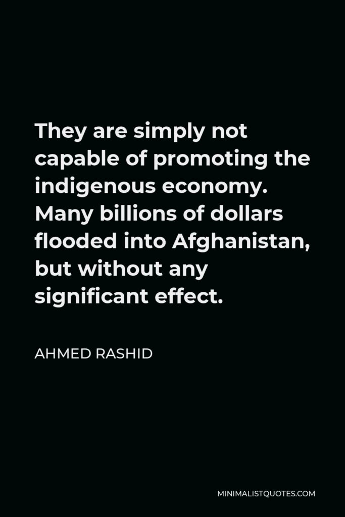 Ahmed Rashid Quote - They are simply not capable of promoting the indigenous economy. Many billions of dollars flooded into Afghanistan, but without any significant effect.