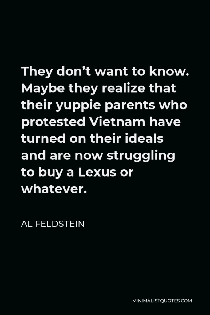 Al Feldstein Quote - They don’t want to know. Maybe they realize that their yuppie parents who protested Vietnam have turned on their ideals and are now struggling to buy a Lexus or whatever.