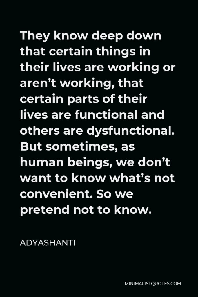 Adyashanti Quote - They know deep down that certain things in their lives are working or aren’t working, that certain parts of their lives are functional and others are dysfunctional. But sometimes, as human beings, we don’t want to know what’s not convenient. So we pretend not to know.