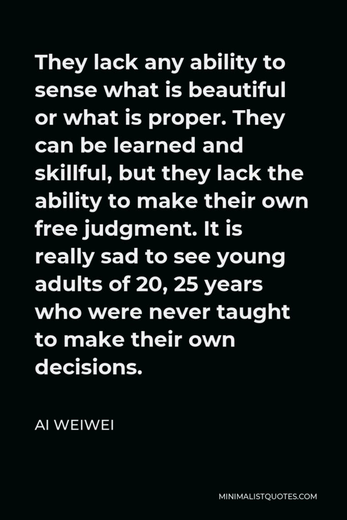 Ai Weiwei Quote - They lack any ability to sense what is beautiful or what is proper. They can be learned and skillful, but they lack the ability to make their own free judgment. It is really sad to see young adults of 20, 25 years who were never taught to make their own decisions.