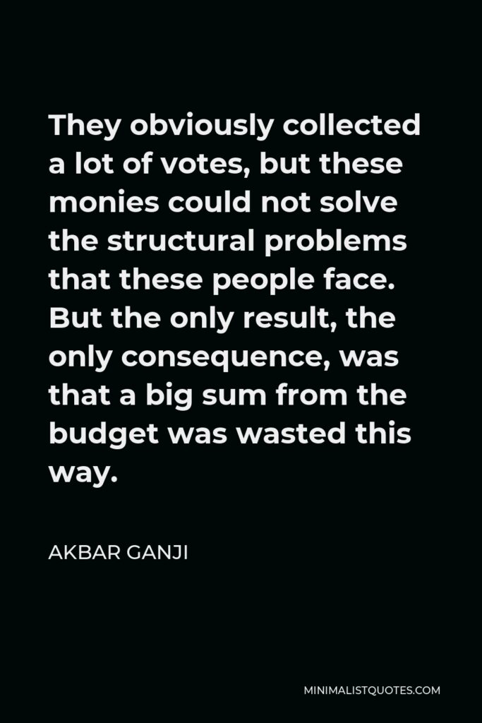 Akbar Ganji Quote - They obviously collected a lot of votes, but these monies could not solve the structural problems that these people face. But the only result, the only consequence, was that a big sum from the budget was wasted this way.